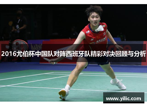 2016尤伯杯中国队对阵西班牙队精彩对决回顾与分析